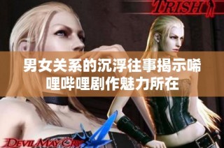 男女关系的沉浮往事揭示唏哩哔哩剧作魅力所在