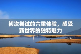 初次尝试的六重体验，感受新世界的独特魅力