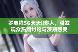 罗志祥5G天天奭多人，引发观众热烈讨论与深刻感受