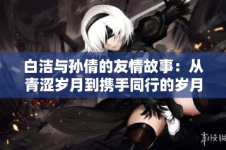 白洁与孙倩的友情故事：从青涩岁月到携手同行的岁月历程