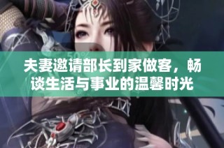 夫妻邀请部长到家做客，畅谈生活与事业的温馨时光