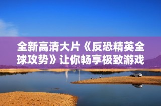 全新高清大片《反恐精英全球攻势》让你畅享极致游戏体验