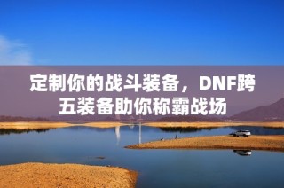 定制你的战斗装备，DNF跨五装备助你称霸战场