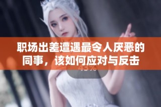 职场出差遭遇最令人厌恶的同事，该如何应对与反击