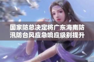 国家防总决定将广东海南防汛防台风应急响应级别提升至二级