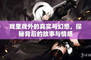 戏里戏外的真实与幻想，探秘背后的故事与情感