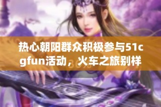 热心朝阳群众积极参与51cgfun活动，火车之旅别样精彩