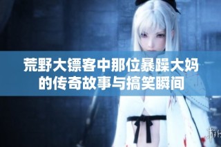 荒野大镖客中那位暴躁大妈的传奇故事与搞笑瞬间