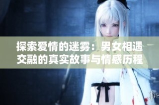 探索爱情的迷雾：男女相遇交融的真实故事与情感历程