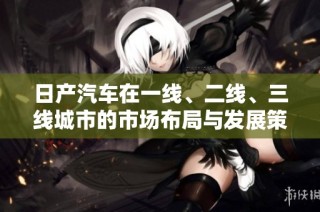 日产汽车在一线、二线、三线城市的市场布局与发展策略分析