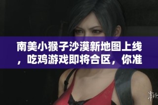 南美小猴子沙漠新地图上线，吃鸡游戏即将合区，你准备好了吗