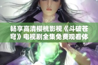畅享高清樱桃影视《斗破苍穹》电视剧全集免费观看体验