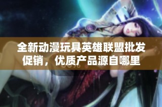 全新动漫玩具英雄联盟批发促销，优质产品源自哪里