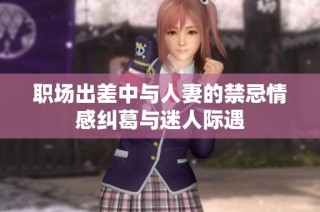 职场出差中与人妻的禁忌情感纠葛与迷人际遇