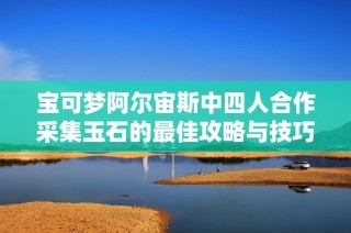宝可梦阿尔宙斯中四人合作采集玉石的最佳攻略与技巧