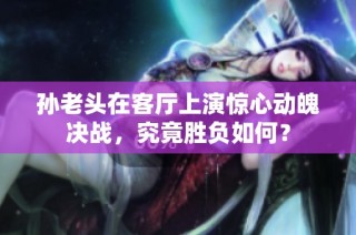 孙老头在客厅上演惊心动魄决战，究竟胜负如何？