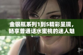 金银瓶系列1到5精彩呈现，畅享普通话水蜜桃的迷人魅力