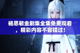 杨思敏金剧集全集免费观看，精彩内容不容错过！