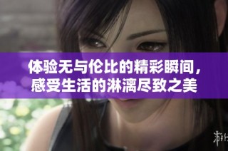 体验无与伦比的精彩瞬间，感受生活的淋漓尽致之美