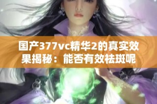 国产377vc精华2的真实效果揭秘：能否有效祛斑呢