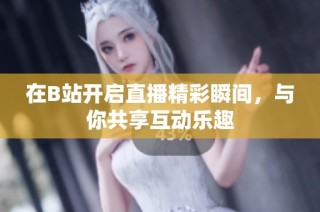在B站开启直播精彩瞬间，与你共享互动乐趣