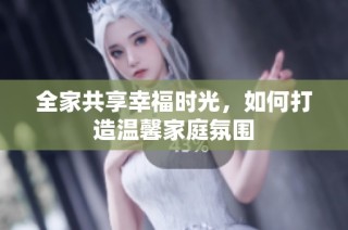 全家共享幸福时光，如何打造温馨家庭氛围
