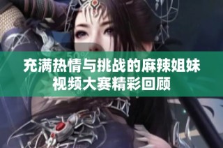 充满热情与挑战的麻辣姐妹视频大赛精彩回顾