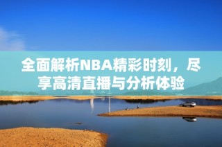 全面解析NBA精彩时刻，尽享高清直播与分析体验