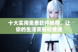 十大实用免费软件推荐，让你的生活更轻松便捷