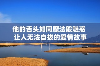他的舌头如同魔法般魅惑 让人无法自拔的爱情故事