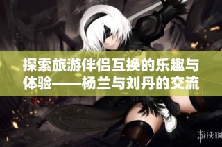 探索旅游伴侣互换的乐趣与体验——杨兰与刘丹的交流分享