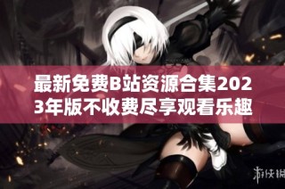最新免费B站资源合集2023年版不收费尽享观看乐趣