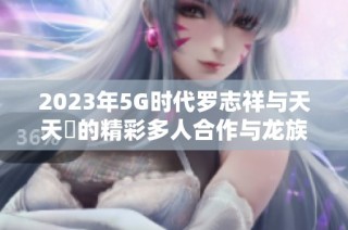 2023年5G时代罗志祥与天天奭的精彩多人合作与龙族梦想