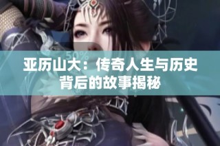 亚历山大：传奇人生与历史背后的故事揭秘