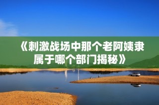《刺激战场中那个老阿姨隶属于哪个部门揭秘》
