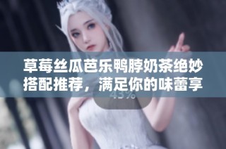 草莓丝瓜芭乐鸭脖奶茶绝妙搭配推荐，满足你的味蕾享受