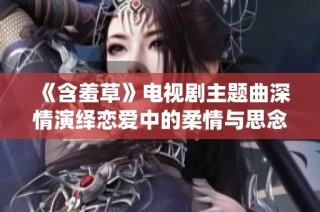 《含羞草》电视剧主题曲深情演绎恋爱中的柔情与思念