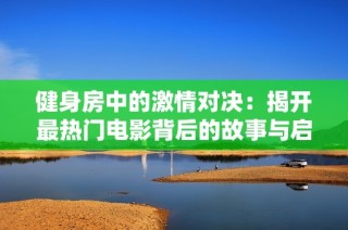 健身房中的激情对决：揭开最热门电影背后的故事与启示