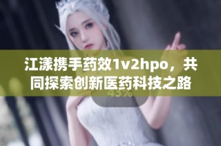江漾携手药效1v2hpo，共同探索创新医药科技之路