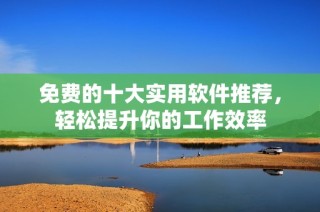 免费的十大实用软件推荐，轻松提升你的工作效率