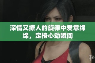 深情又撩人的旋律中爱意绵绵，定格心动瞬间