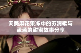 天美麻花果冻中的苏清歌与孟孟的甜蜜故事分享