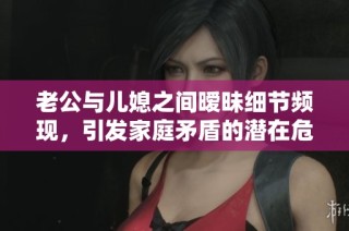 老公与儿媳之间暧昧细节频现，引发家庭矛盾的潜在危机