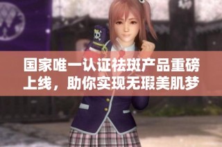 国家唯一认证祛斑产品重磅上线，助你实现无瑕美肌梦想