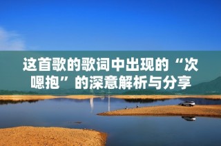 这首歌的歌词中出现的“次嗯抱”的深意解析与分享