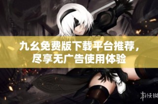 九幺免费版下载平台推荐，尽享无广告使用体验