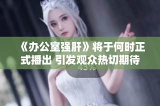 《办公室强肝》将于何时正式播出 引发观众热切期待