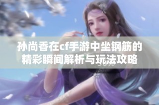 孙尚香在cf手游中坐钢筋的精彩瞬间解析与玩法攻略