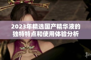 2023年精选国产精华液的独特特点和使用体验分析