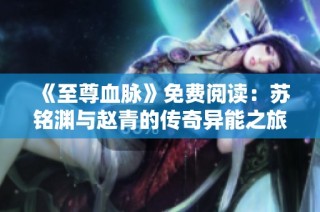 《至尊血脉》免费阅读：苏铭渊与赵青的传奇异能之旅